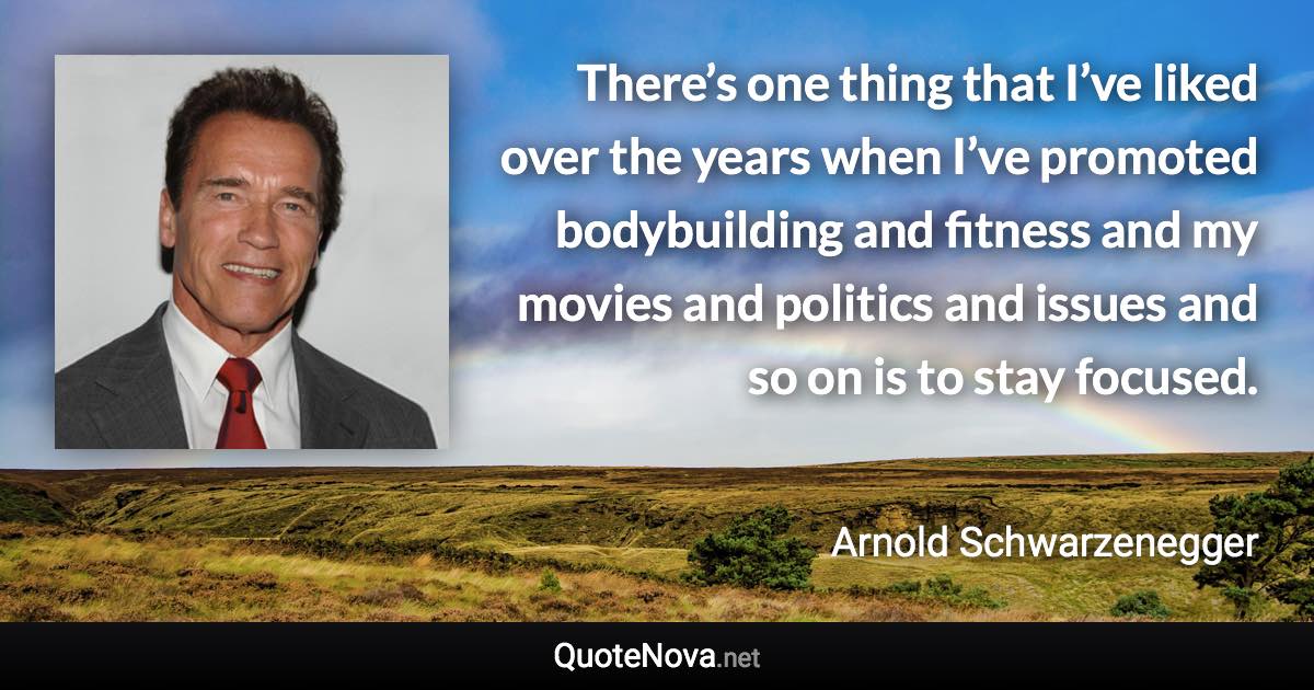 There’s one thing that I’ve liked over the years when I’ve promoted bodybuilding and fitness and my movies and politics and issues and so on is to stay focused. - Arnold Schwarzenegger quote