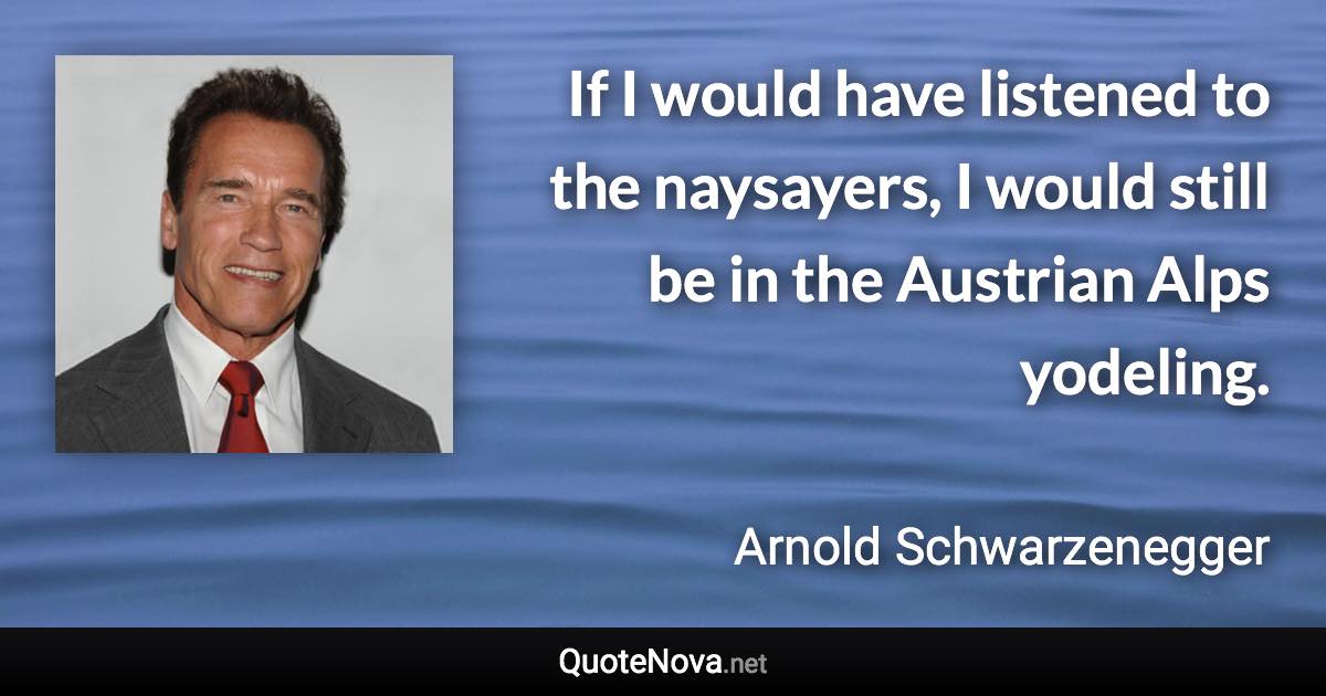 If I would have listened to the naysayers, I would still be in the Austrian Alps yodeling. - Arnold Schwarzenegger quote