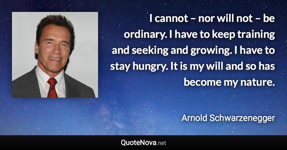 I cannot – nor will not – be ordinary. I have to keep training and seeking and growing. I have to stay hungry. It is my will and so has become my nature. - Arnold Schwarzenegger quote