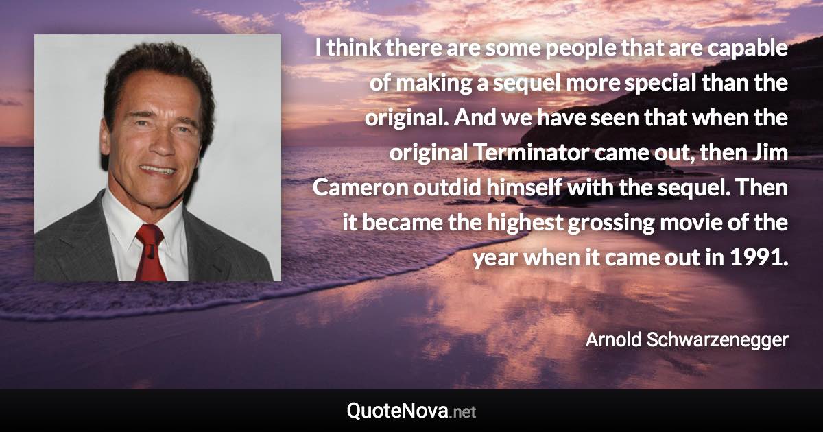 I think there are some people that are capable of making a sequel more special than the original. And we have seen that when the original Terminator came out, then Jim Cameron outdid himself with the sequel. Then it became the highest grossing movie of the year when it came out in 1991. - Arnold Schwarzenegger quote