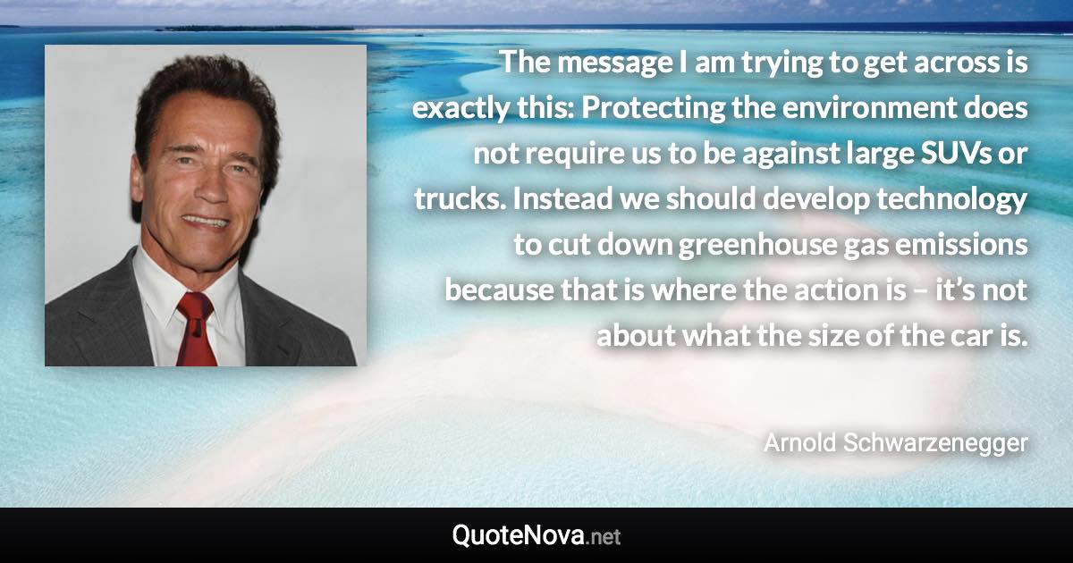 The message I am trying to get across is exactly this: Protecting the environment does not require us to be against large SUVs or trucks. Instead we should develop technology to cut down greenhouse gas emissions because that is where the action is – it’s not about what the size of the car is. - Arnold Schwarzenegger quote