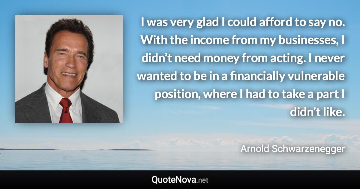 I was very glad I could afford to say no. With the income from my businesses, I didn’t need money from acting. I never wanted to be in a financially vulnerable position, where I had to take a part I didn’t like. - Arnold Schwarzenegger quote