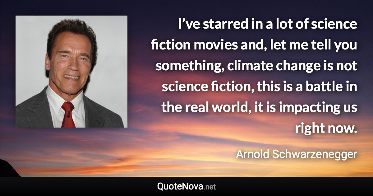 I’ve starred in a lot of science fiction movies and, let me tell you something, climate change is not science fiction, this is a battle in the real world, it is impacting us right now. - Arnold Schwarzenegger quote