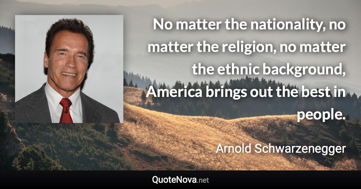 No matter the nationality, no matter the religion, no matter the ethnic background, America brings out the best in people. - Arnold Schwarzenegger quote