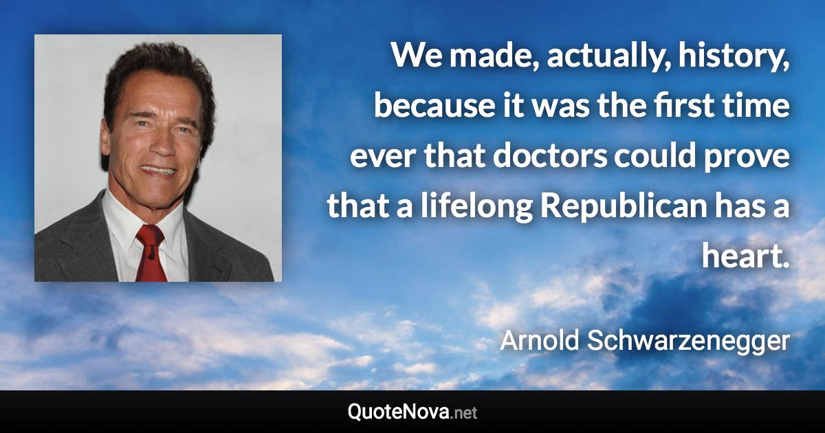 We made, actually, history, because it was the first time ever that doctors could prove that a lifelong Republican has a heart. - Arnold Schwarzenegger quote