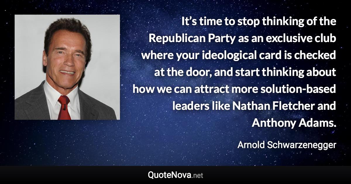 It’s time to stop thinking of the Republican Party as an exclusive club where your ideological card is checked at the door, and start thinking about how we can attract more solution-based leaders like Nathan Fletcher and Anthony Adams. - Arnold Schwarzenegger quote