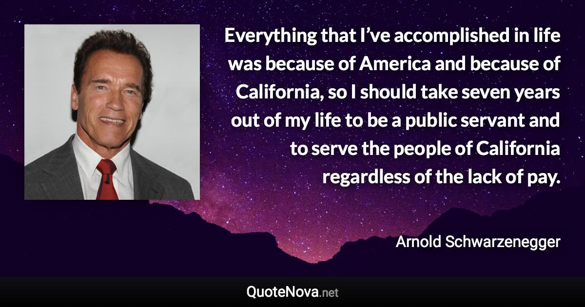 Everything that I’ve accomplished in life was because of America and because of California, so I should take seven years out of my life to be a public servant and to serve the people of California regardless of the lack of pay. - Arnold Schwarzenegger quote