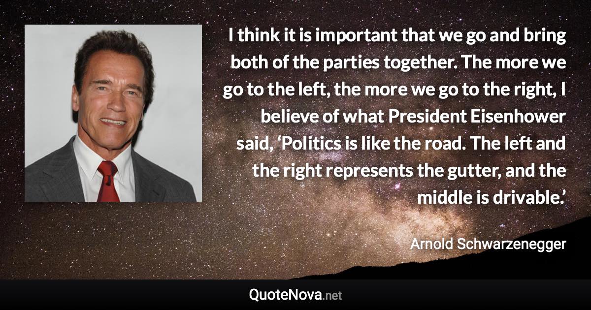 I think it is important that we go and bring both of the parties together. The more we go to the left, the more we go to the right, I believe of what President Eisenhower said, ‘Politics is like the road. The left and the right represents the gutter, and the middle is drivable.’ - Arnold Schwarzenegger quote