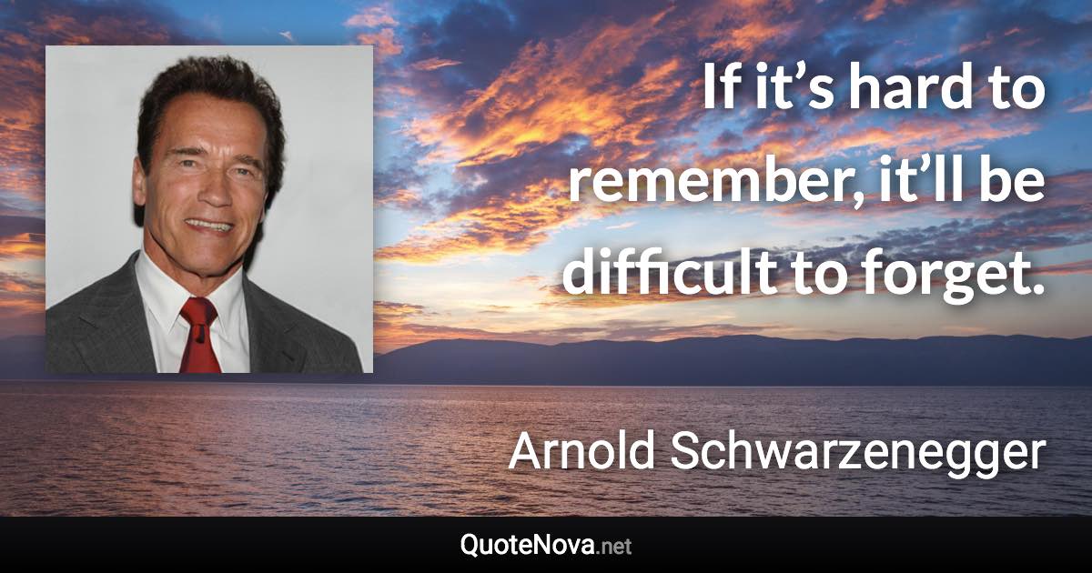 If it’s hard to remember, it’ll be difficult to forget. - Arnold Schwarzenegger quote