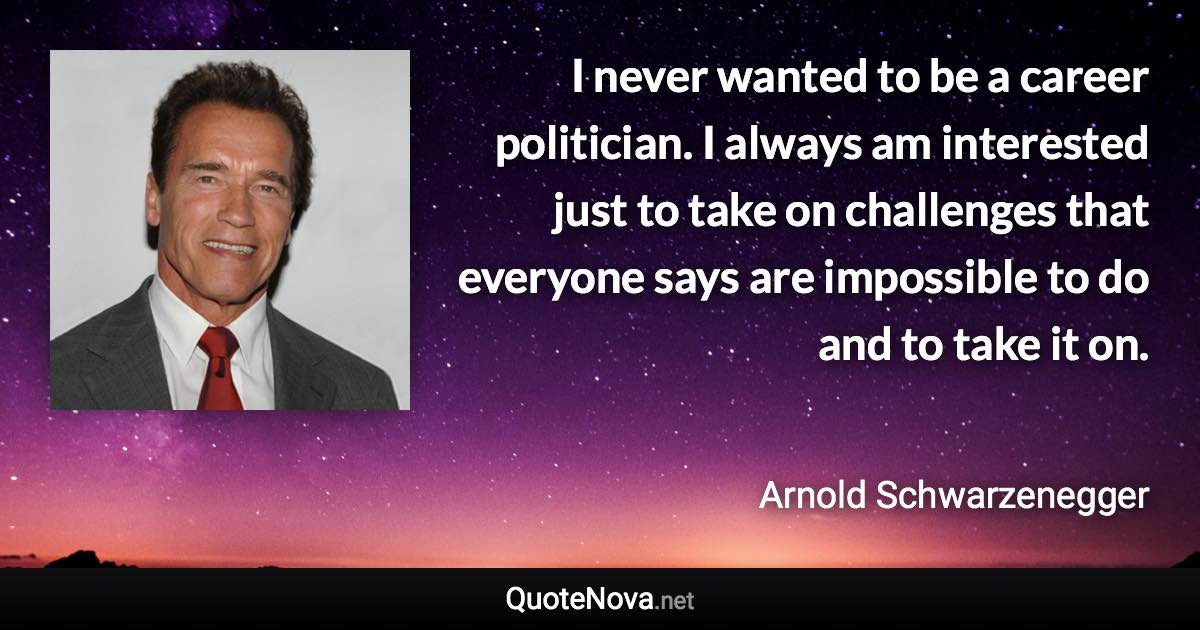 I never wanted to be a career politician. I always am interested just to take on challenges that everyone says are impossible to do and to take it on. - Arnold Schwarzenegger quote