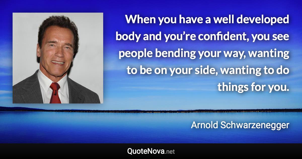 When you have a well developed body and you’re confident, you see people bending your way, wanting to be on your side, wanting to do things for you. - Arnold Schwarzenegger quote