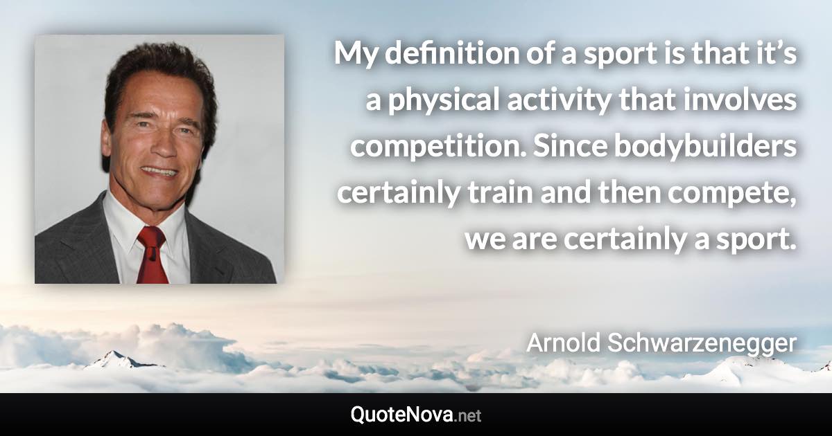 My definition of a sport is that it’s a physical activity that involves competition. Since bodybuilders certainly train and then compete, we are certainly a sport. - Arnold Schwarzenegger quote