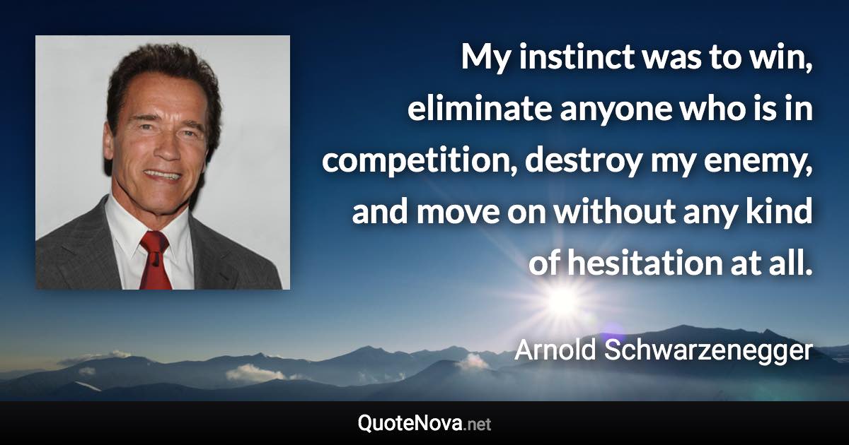 My instinct was to win, eliminate anyone who is in competition, destroy my enemy, and move on without any kind of hesitation at all. - Arnold Schwarzenegger quote