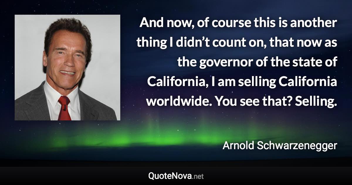 And now, of course this is another thing I didn’t count on, that now as the governor of the state of California, I am selling California worldwide. You see that? Selling. - Arnold Schwarzenegger quote