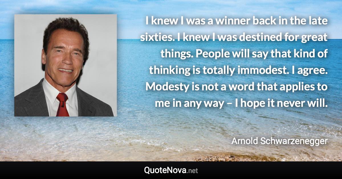 I knew I was a winner back in the late sixties. I knew I was destined for great things. People will say that kind of thinking is totally immodest. I agree. Modesty is not a word that applies to me in any way – I hope it never will. - Arnold Schwarzenegger quote