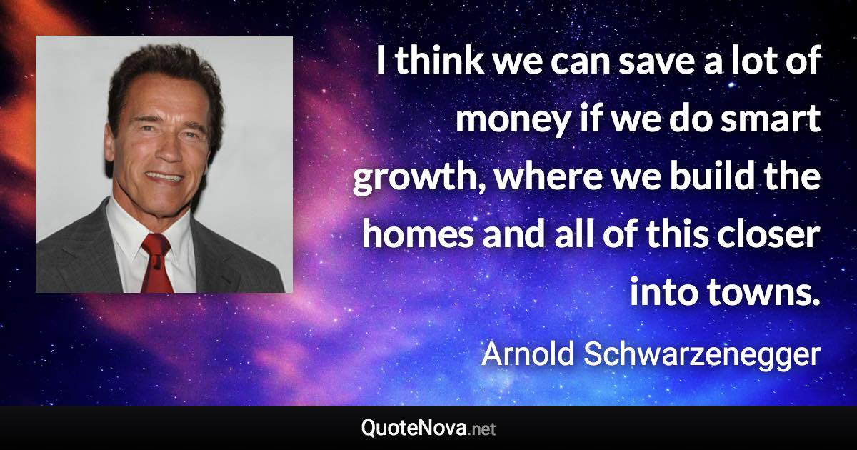 I think we can save a lot of money if we do smart growth, where we build the homes and all of this closer into towns. - Arnold Schwarzenegger quote