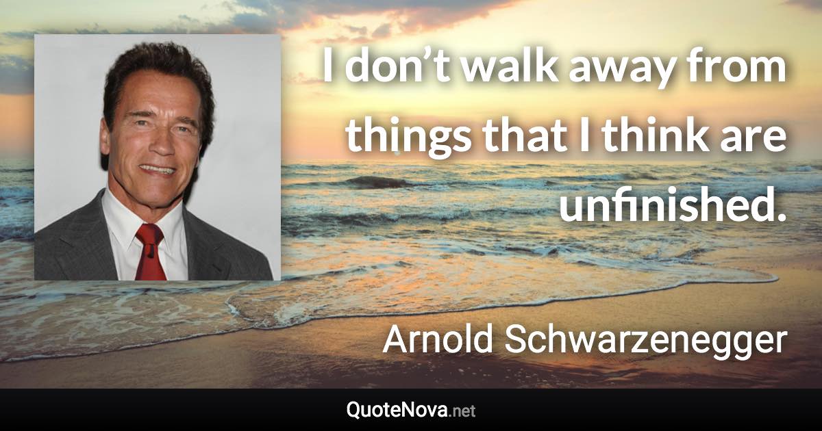 I don’t walk away from things that I think are unfinished. - Arnold Schwarzenegger quote