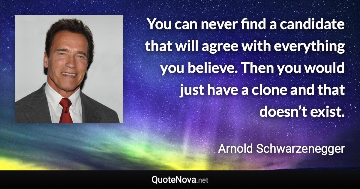 You can never find a candidate that will agree with everything you believe. Then you would just have a clone and that doesn’t exist. - Arnold Schwarzenegger quote