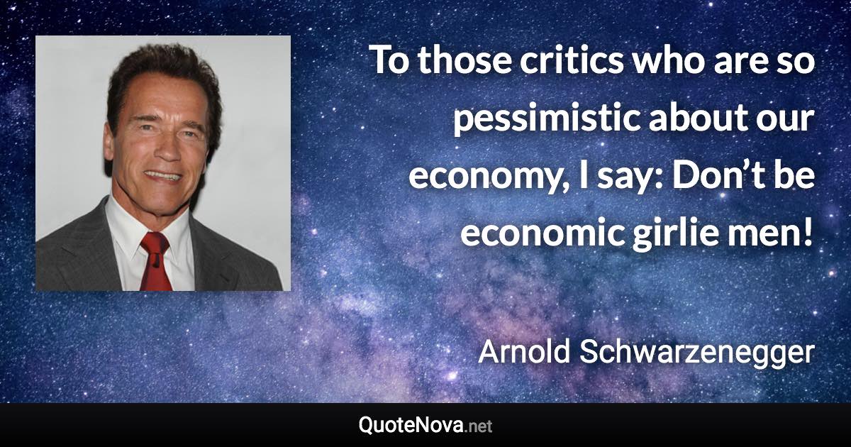 To those critics who are so pessimistic about our economy, I say: Don’t be economic girlie men! - Arnold Schwarzenegger quote