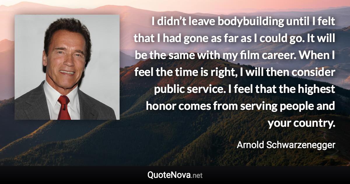 I didn’t leave bodybuilding until I felt that I had gone as far as I could go. It will be the same with my film career. When I feel the time is right, I will then consider public service. I feel that the highest honor comes from serving people and your country. - Arnold Schwarzenegger quote