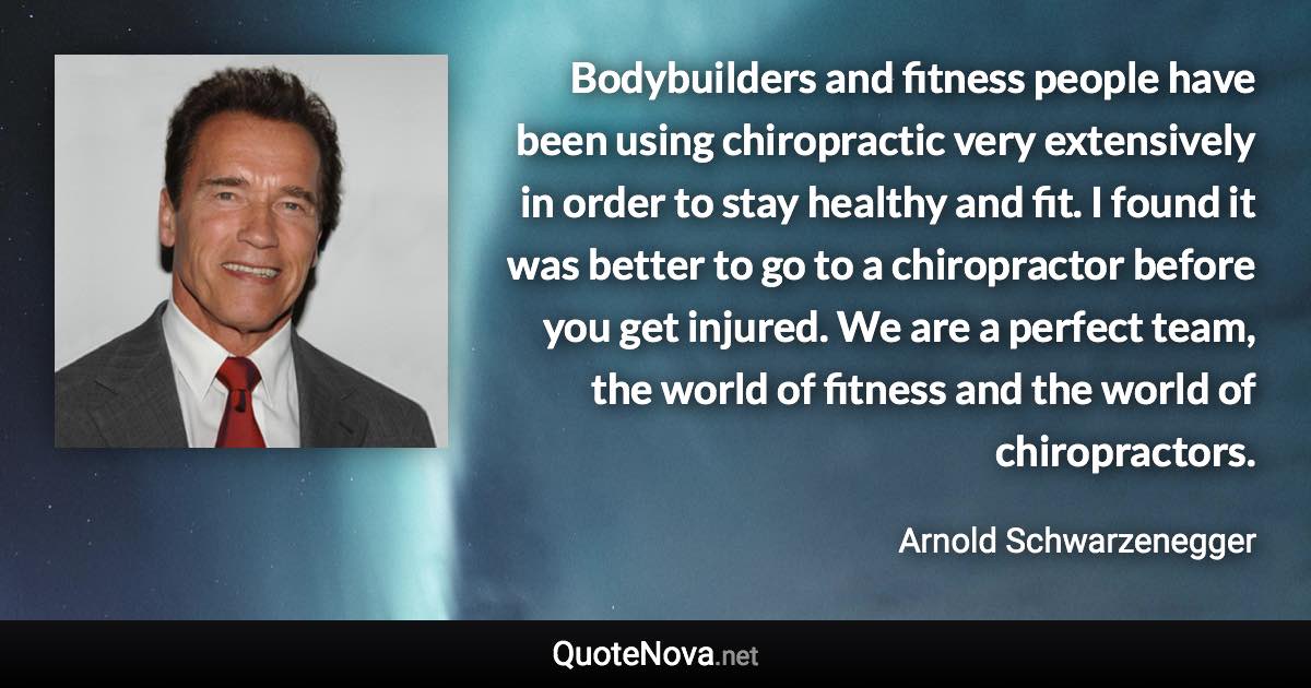 Bodybuilders and fitness people have been using chiropractic very extensively in order to stay healthy and fit. I found it was better to go to a chiropractor before you get injured. We are a perfect team, the world of fitness and the world of chiropractors. - Arnold Schwarzenegger quote