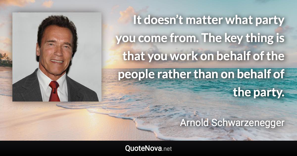 It doesn’t matter what party you come from. The key thing is that you work on behalf of the people rather than on behalf of the party. - Arnold Schwarzenegger quote