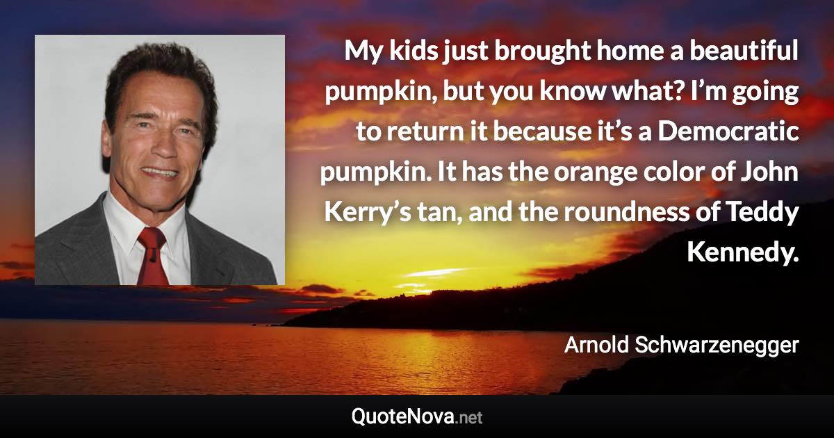 My kids just brought home a beautiful pumpkin, but you know what? I’m going to return it because it’s a Democratic pumpkin. It has the orange color of John Kerry’s tan, and the roundness of Teddy Kennedy. - Arnold Schwarzenegger quote