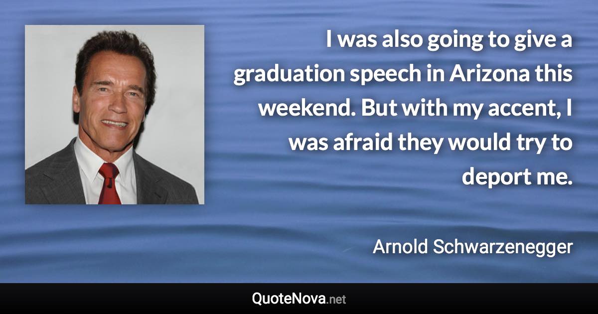 I was also going to give a graduation speech in Arizona this weekend. But with my accent, I was afraid they would try to deport me. - Arnold Schwarzenegger quote