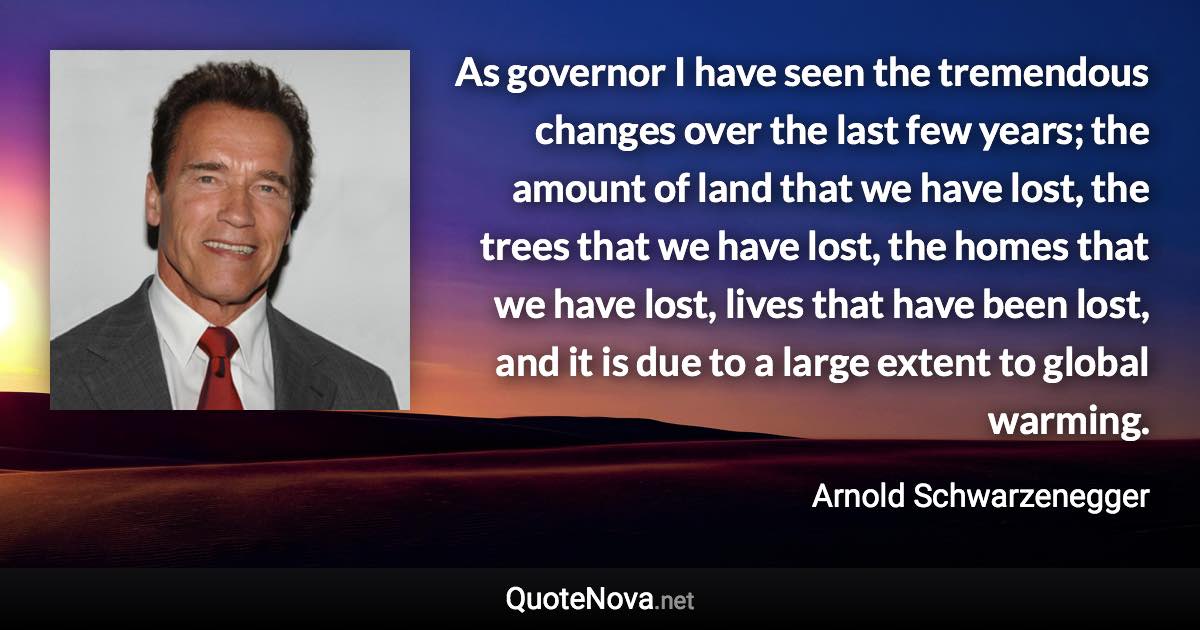 As governor I have seen the tremendous changes over the last few years; the amount of land that we have lost, the trees that we have lost, the homes that we have lost, lives that have been lost, and it is due to a large extent to global warming. - Arnold Schwarzenegger quote