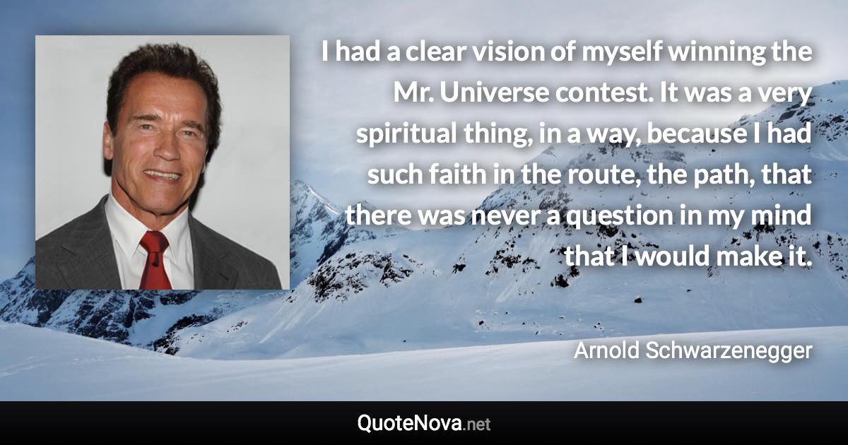 I had a clear vision of myself winning the Mr. Universe contest. It was a very spiritual thing, in a way, because I had such faith in the route, the path, that there was never a question in my mind that I would make it. - Arnold Schwarzenegger quote