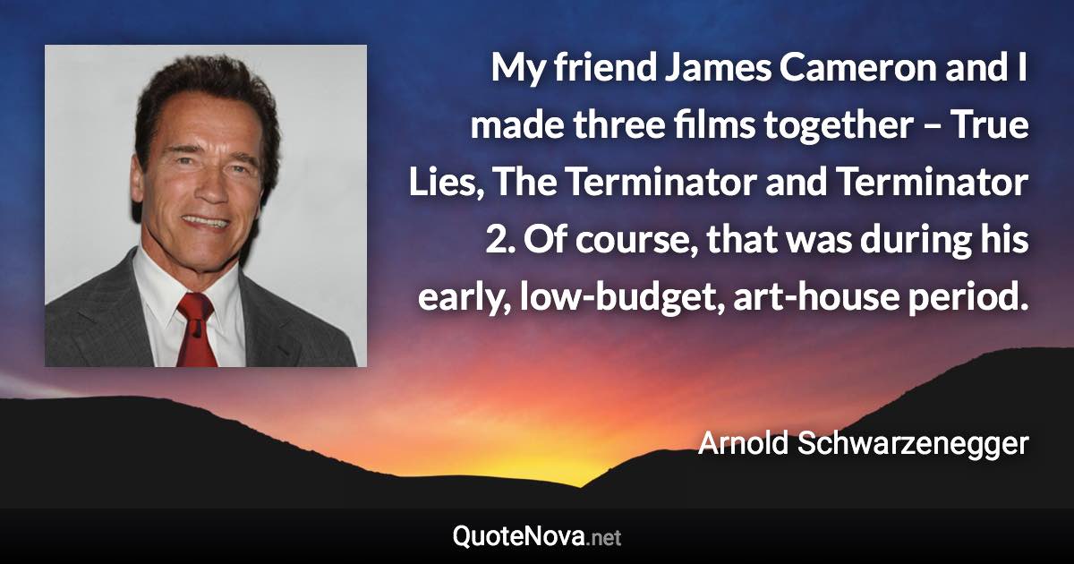 My friend James Cameron and I made three films together – True Lies, The Terminator and Terminator 2. Of course, that was during his early, low-budget, art-house period. - Arnold Schwarzenegger quote