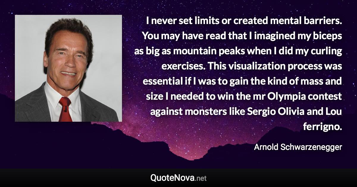 I never set limits or created mental barriers. You may have read that I imagined my biceps as big as mountain peaks when I did my curling exercises. This visualization process was essential if I was to gain the kind of mass and size I needed to win the mr Olympia contest against monsters like Sergio Olivia and Lou ferrigno. - Arnold Schwarzenegger quote