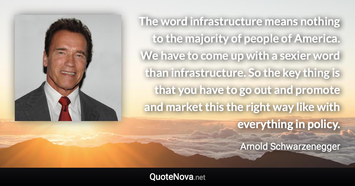 The word infrastructure means nothing to the majority of people of America. We have to come up with a sexier word than infrastructure. So the key thing is that you have to go out and promote and market this the right way like with everything in policy. - Arnold Schwarzenegger quote