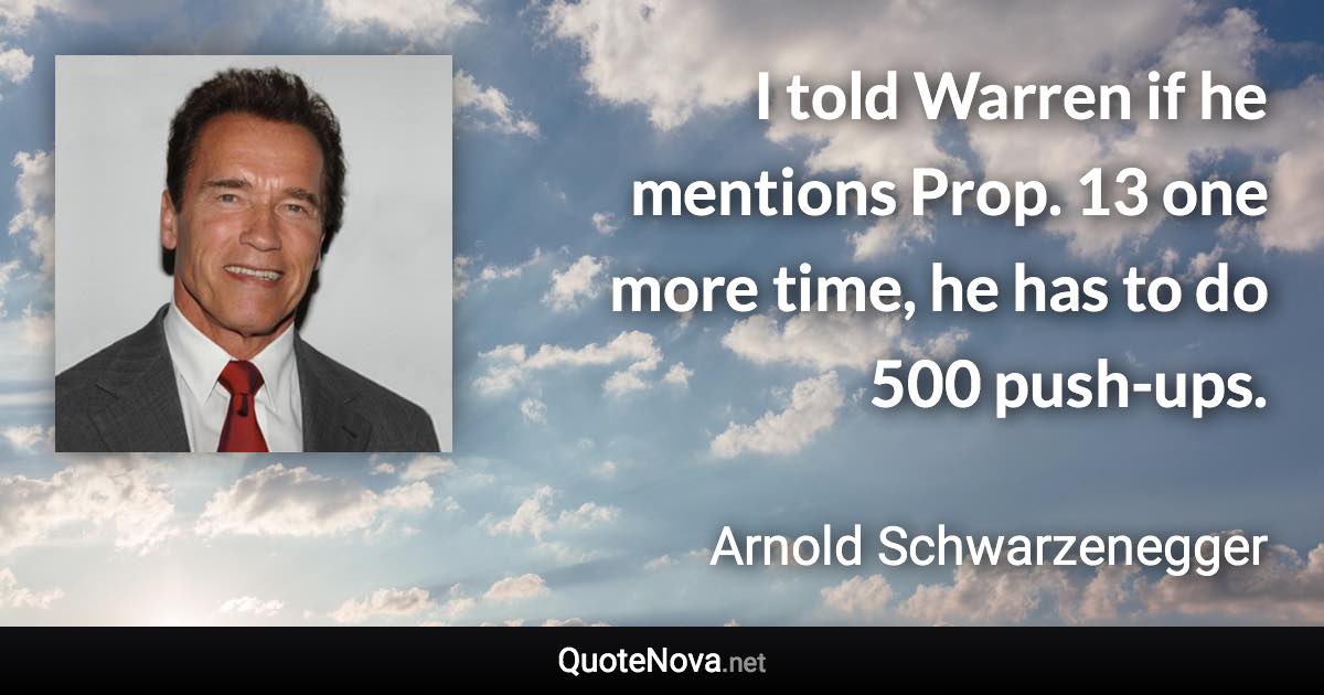 I told Warren if he mentions Prop. 13 one more time, he has to do 500 push-ups. - Arnold Schwarzenegger quote