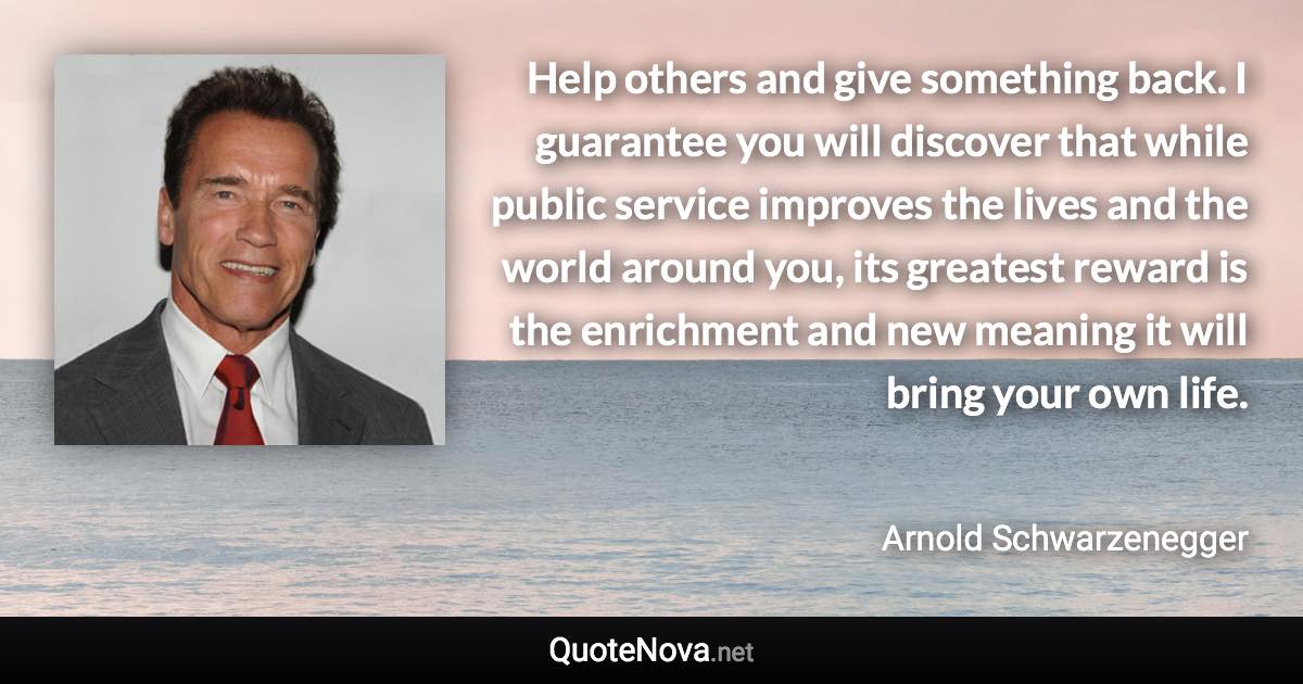 Help others and give something back. I guarantee you will discover that while public service improves the lives and the world around you, its greatest reward is the enrichment and new meaning it will bring your own life. - Arnold Schwarzenegger quote