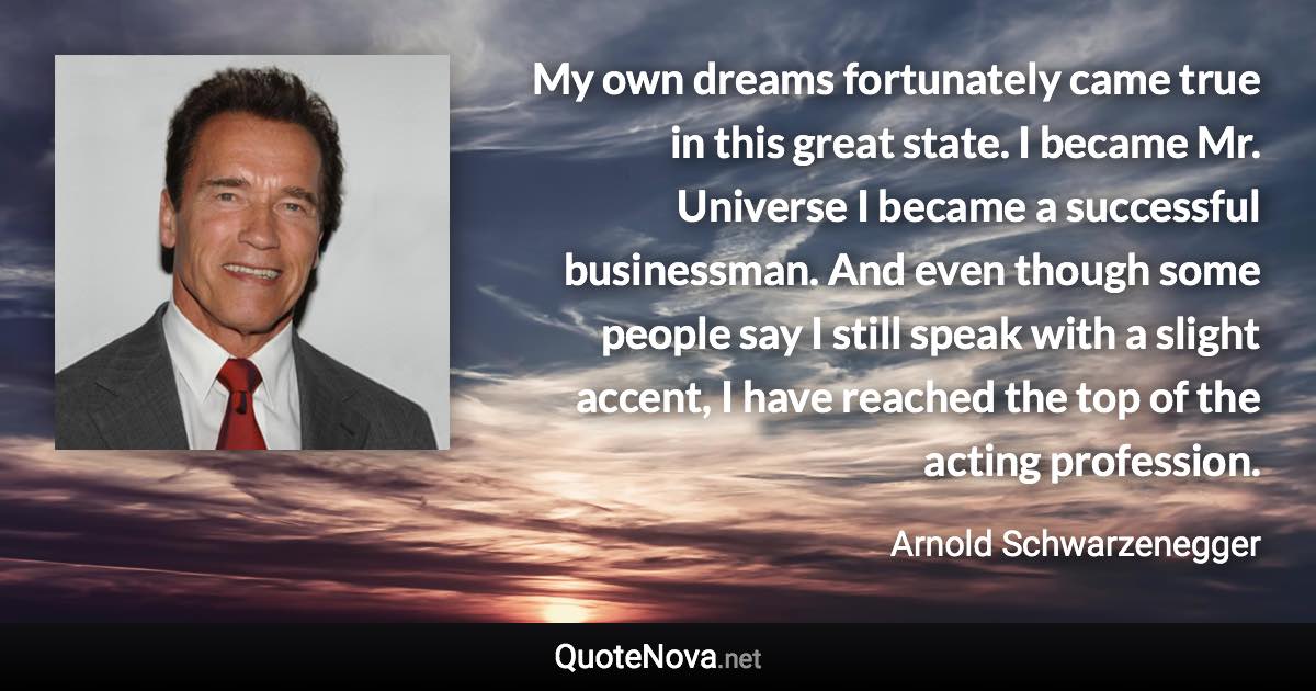My own dreams fortunately came true in this great state. I became Mr. Universe I became a successful businessman. And even though some people say I still speak with a slight accent, I have reached the top of the acting profession. - Arnold Schwarzenegger quote