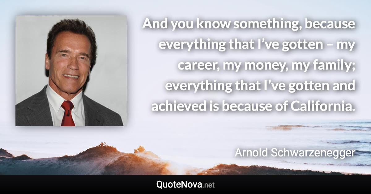 And you know something, because everything that I’ve gotten – my career, my money, my family; everything that I’ve gotten and achieved is because of California. - Arnold Schwarzenegger quote