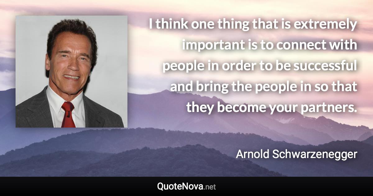 I think one thing that is extremely important is to connect with people in order to be successful and bring the people in so that they become your partners. - Arnold Schwarzenegger quote