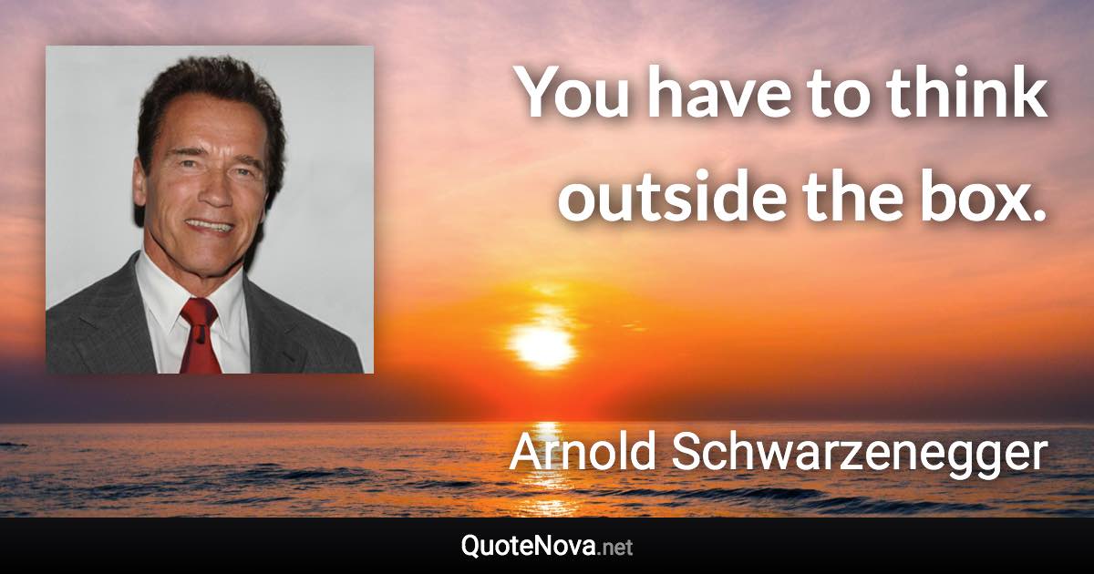 You have to think outside the box. - Arnold Schwarzenegger quote