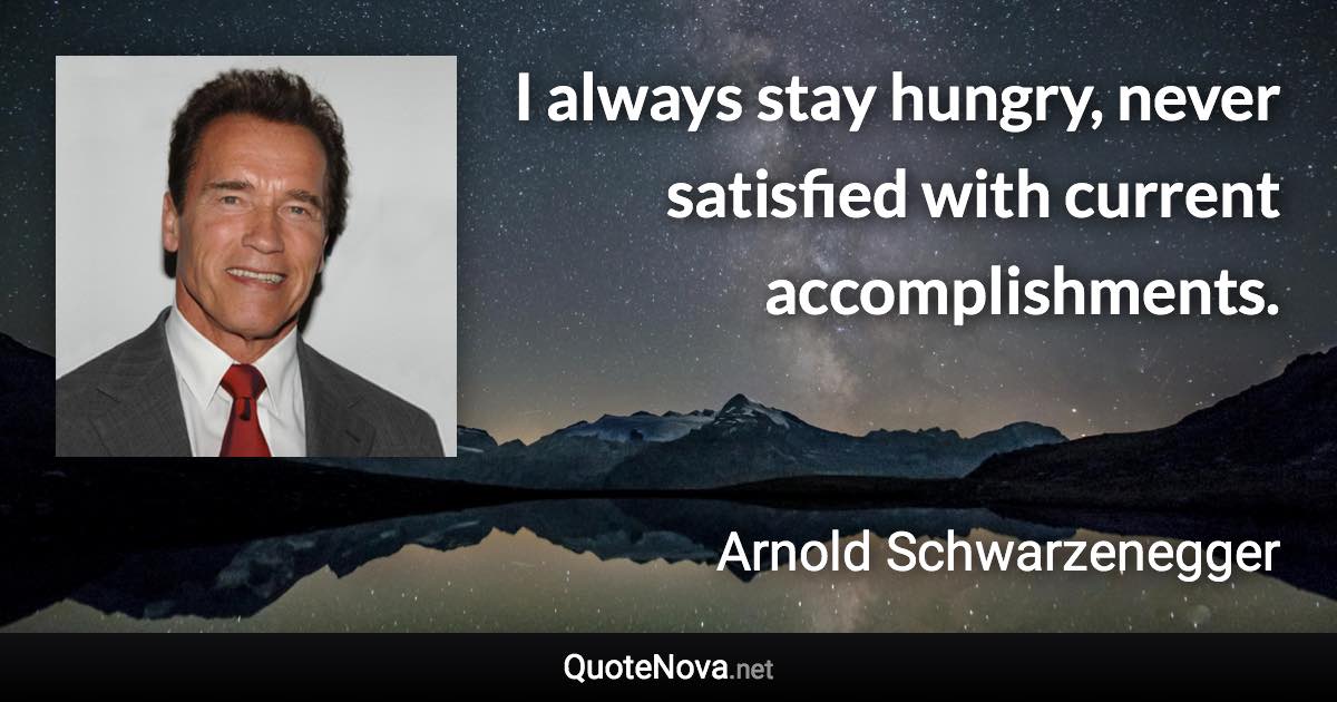 I always stay hungry, never satisfied with current accomplishments. - Arnold Schwarzenegger quote