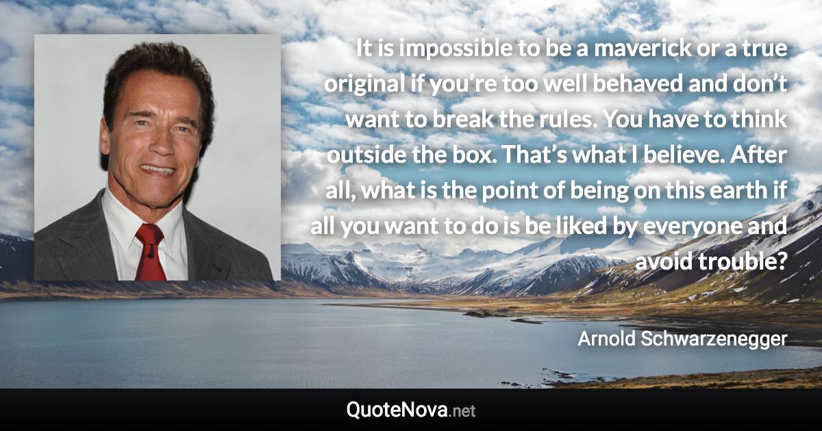 It is impossible to be a maverick or a true original if you’re too well behaved and don’t want to break the rules. You have to think outside the box. That’s what I believe. After all, what is the point of being on this earth if all you want to do is be liked by everyone and avoid trouble? - Arnold Schwarzenegger quote