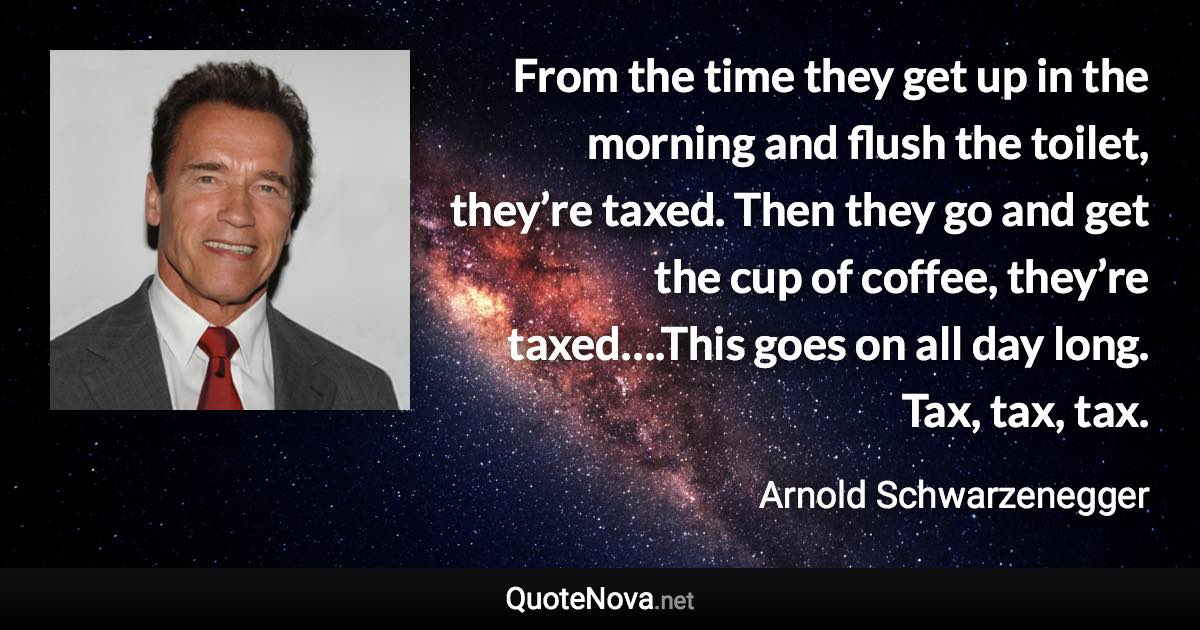 From the time they get up in the morning and flush the toilet, they’re taxed. Then they go and get the cup of coffee, they’re taxed….This goes on all day long. Tax, tax, tax. - Arnold Schwarzenegger quote