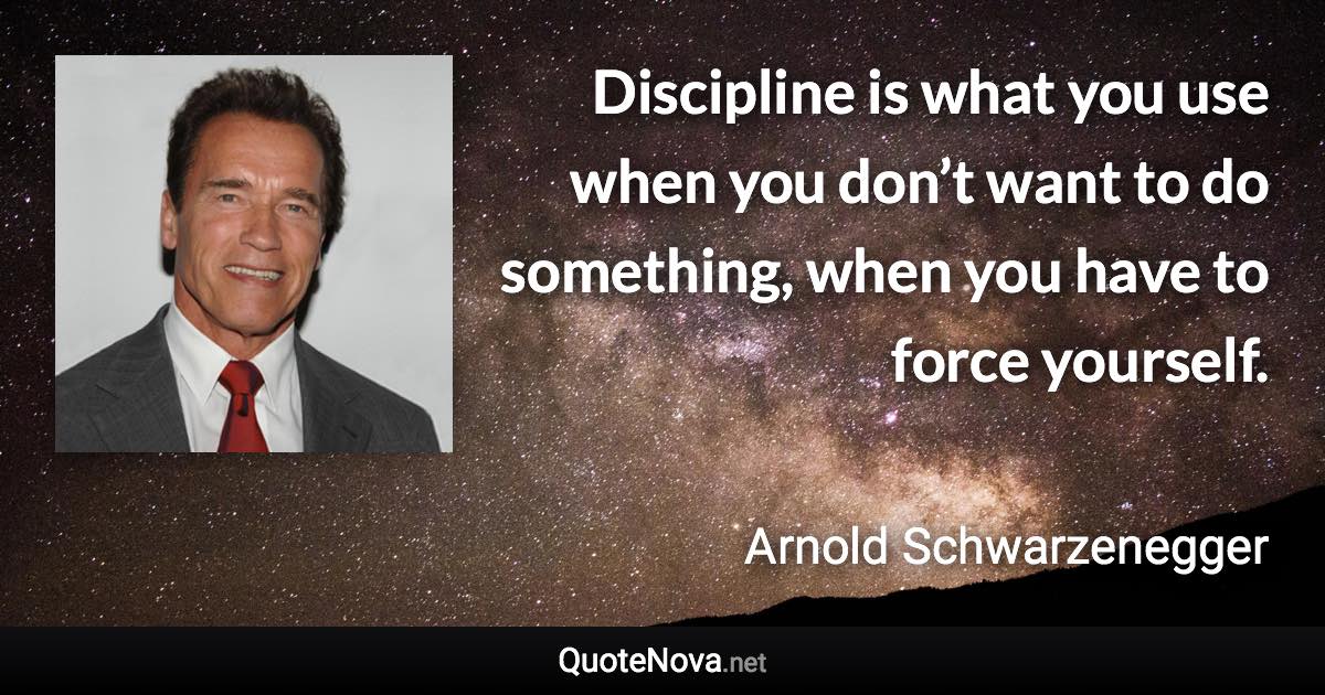 Discipline is what you use when you don’t want to do something, when you have to force yourself. - Arnold Schwarzenegger quote