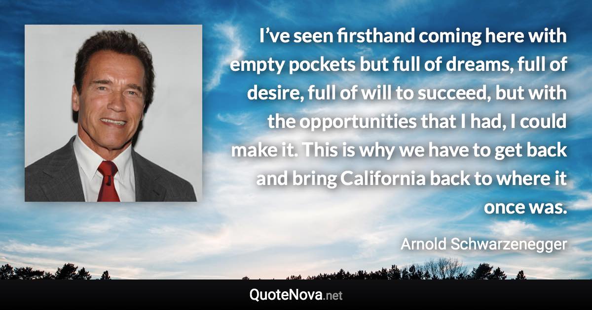 I’ve seen firsthand coming here with empty pockets but full of dreams, full of desire, full of will to succeed, but with the opportunities that I had, I could make it. This is why we have to get back and bring California back to where it once was. - Arnold Schwarzenegger quote