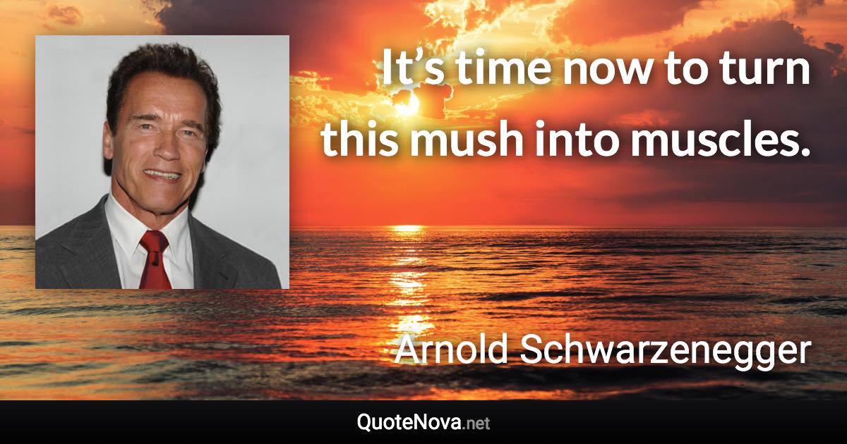 It’s time now to turn this mush into muscles. - Arnold Schwarzenegger quote