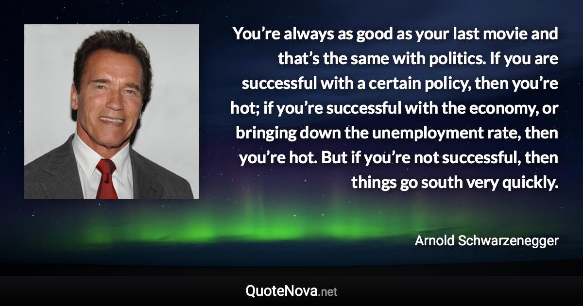 You’re always as good as your last movie and that’s the same with politics. If you are successful with a certain policy, then you’re hot; if you’re successful with the economy, or bringing down the unemployment rate, then you’re hot. But if you’re not successful, then things go south very quickly. - Arnold Schwarzenegger quote