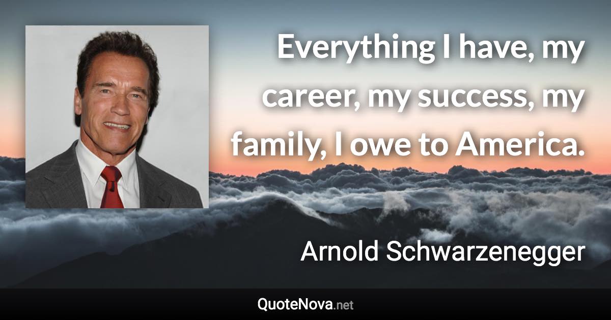 Everything I have, my career, my success, my family, I owe to America. - Arnold Schwarzenegger quote