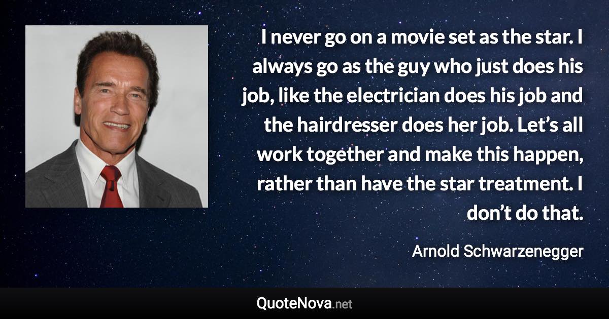 I never go on a movie set as the star. I always go as the guy who just does his job, like the electrician does his job and the hairdresser does her job. Let’s all work together and make this happen, rather than have the star treatment. I don’t do that. - Arnold Schwarzenegger quote