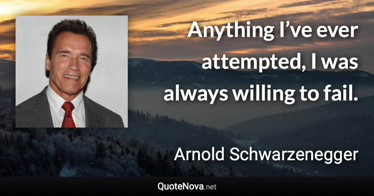 Anything I’ve ever attempted, I was always willing to fail. - Arnold Schwarzenegger quote