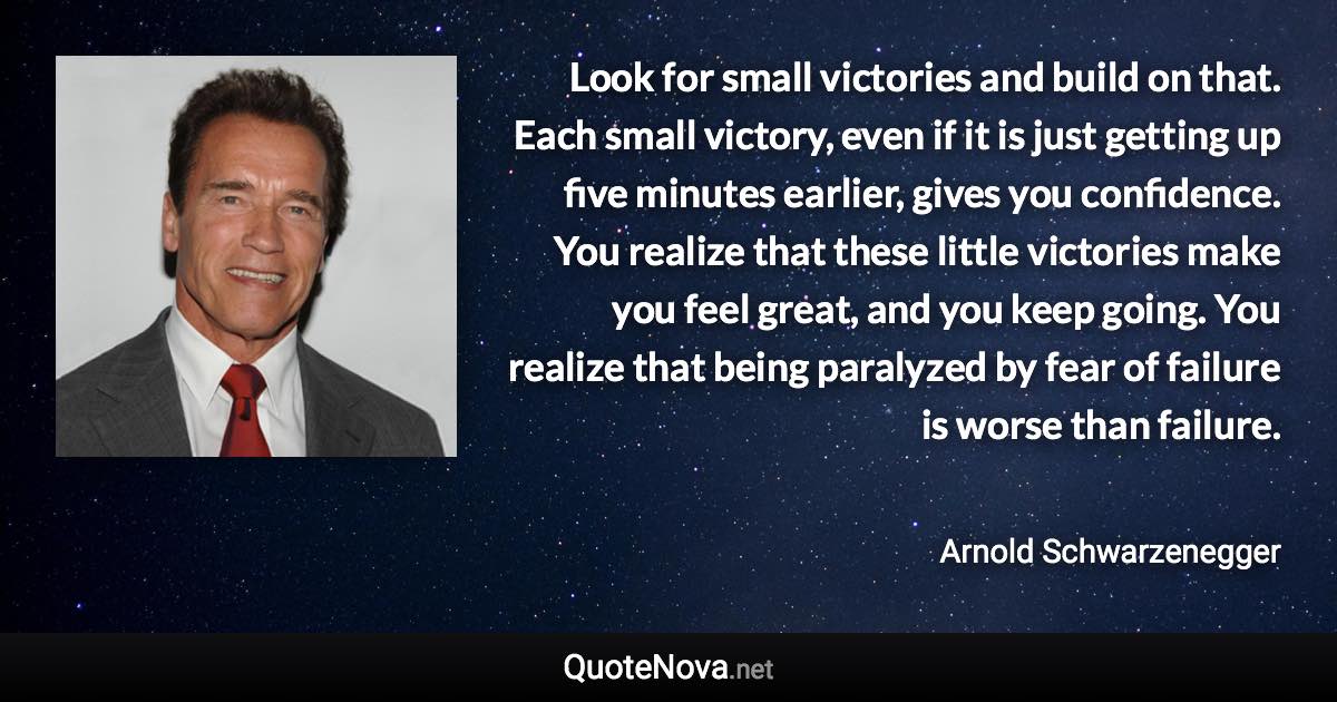 Look for small victories and build on that. Each small victory, even if it is just getting up five minutes earlier, gives you confidence. You realize that these little victories make you feel great, and you keep going. You realize that being paralyzed by fear of failure is worse than failure. - Arnold Schwarzenegger quote